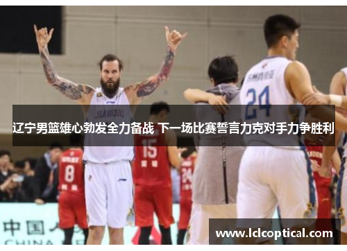 辽宁男篮雄心勃发全力备战 下一场比赛誓言力克对手力争胜利